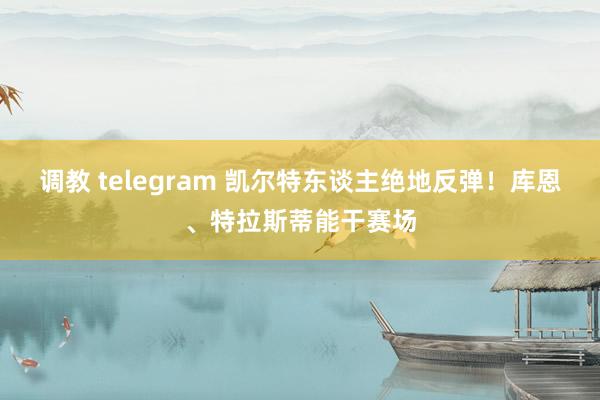 调教 telegram 凯尔特东谈主绝地反弹！库恩、特拉斯蒂能干赛场