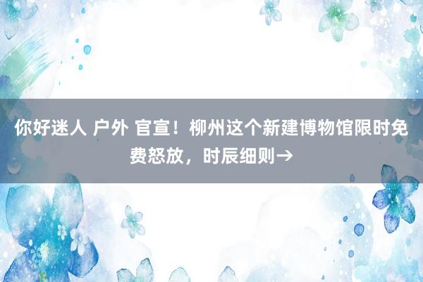 你好迷人 户外 官宣！柳州这个新建博物馆限时免费怒放，时辰细则→