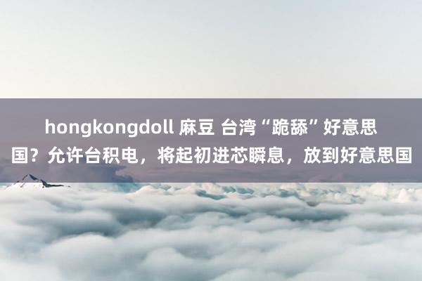 hongkongdoll 麻豆 台湾“跪舔”好意思国？允许台积电，将起初进芯瞬息