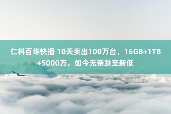 仁科百华快播 10天卖出100万台，16GB+1TB+5000万，如今无奈跌至新低