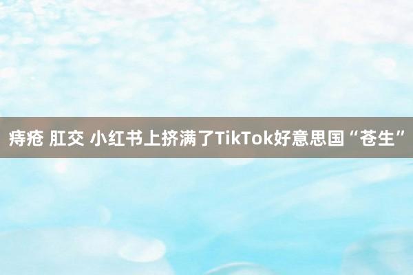 痔疮 肛交 小红书上挤满了TikTok好意思国“苍生”