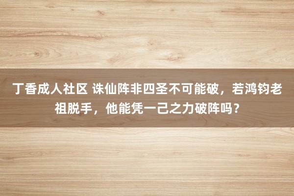 丁香成人社区 诛仙阵非四圣不可能破，若鸿钧老祖脱手，他能凭一己之力破阵吗？