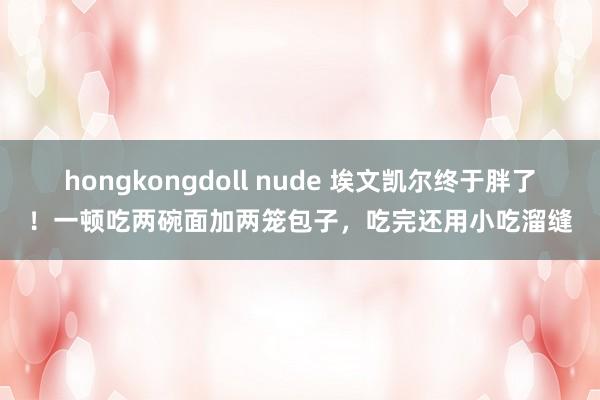 hongkongdoll nude 埃文凯尔终于胖了！一顿吃两碗面加两笼包子，吃