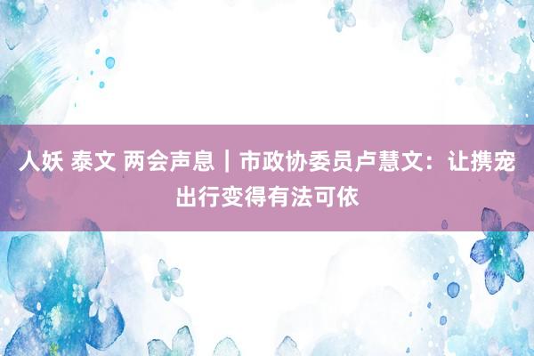 人妖 泰文 两会声息｜市政协委员卢慧文：让携宠出行变得有法可依